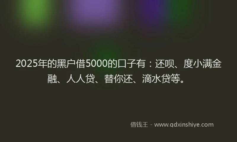 2025年的黑户借5000的口子有：还呗、度小满金融、人人贷、替你还、滴水贷等。