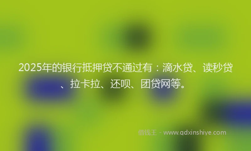 2025年的银行抵押贷不通过有：滴水贷、读秒贷、拉卡拉、还呗、团贷网等。