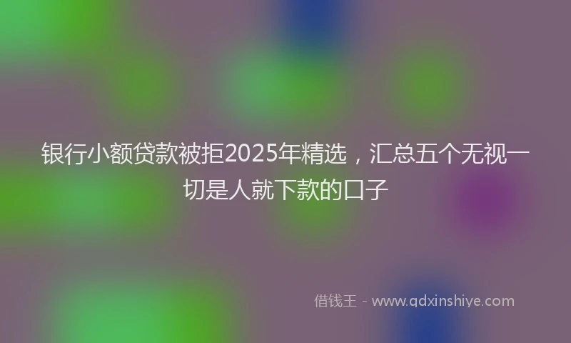 银行小额贷款被拒2025年精选，汇总五个无视一切是人就下款的口子