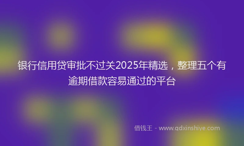 银行信用贷审批不过关2025年精选，整理五个有逾期借款容易通过的平台