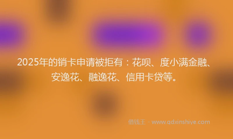 2025年的销卡申请被拒有：花呗、度小满金融、安逸花、融逸花、信用卡贷等。