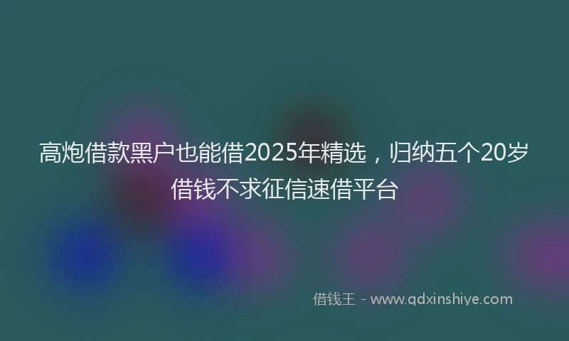 高炮借款黑户也能借2025年精选，归纳五个20岁借钱不求征信速借平台