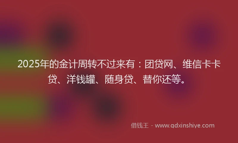 2025年的金计周转不过来有：团贷网、维信卡卡贷、洋钱罐、随身贷、替你还等。