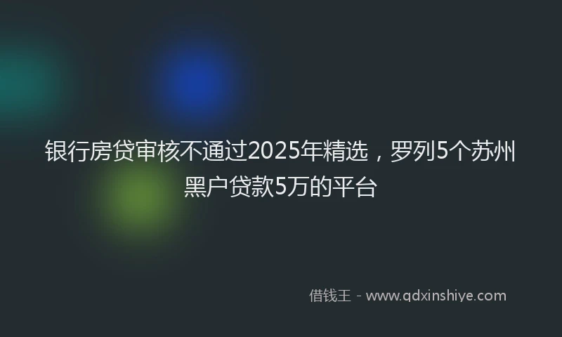 银行房贷审核不通过2025年精选，罗列5个苏州黑户贷款5万的平台