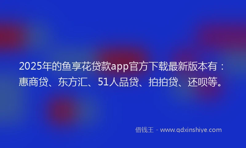2025年的鱼享花贷款app官方下载最新版本有：惠商贷、东方汇、51人品贷、拍拍贷、还呗等。