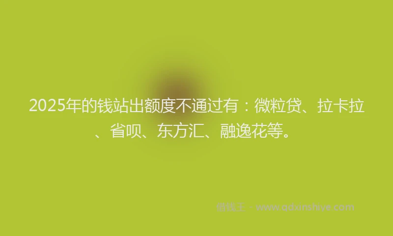 2025年的钱站出额度不通过有：微粒贷、拉卡拉、省呗、东方汇、融逸花等。