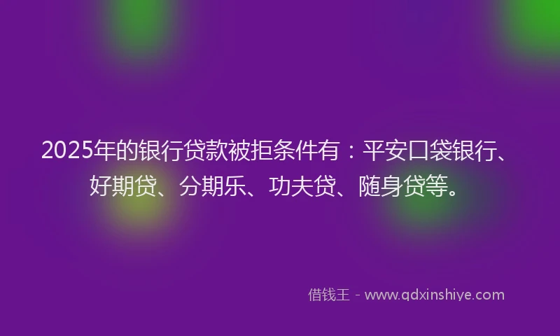 2025年的银行贷款被拒条件有：平安口袋银行、好期贷、分期乐、功夫贷、随身贷等。
