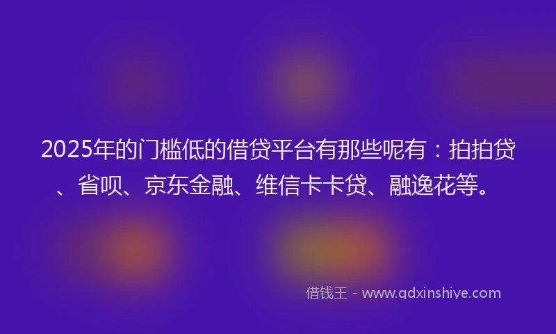 2025年的门槛低的借贷平台有那些呢有：拍拍贷、省呗、京东金融、维信卡卡贷、融逸花等。