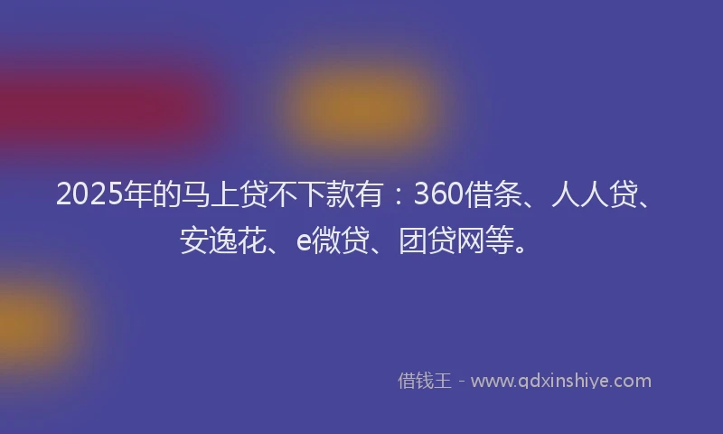 2025年的马上贷不下款有：360借条、人人贷、安逸花、e微贷、团贷网等。