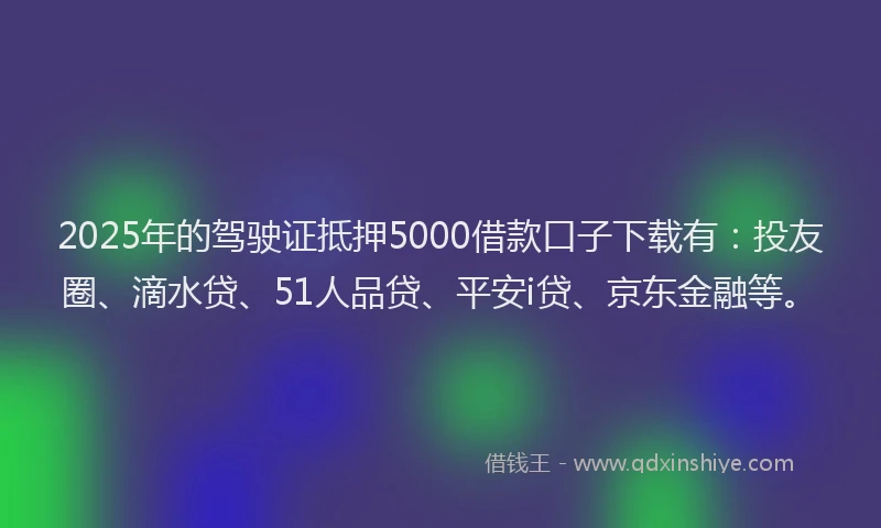 2025年的驾驶证抵押5000借款口子下载有：投友圈、滴水贷、51人品贷、平安i贷、京东金融等。