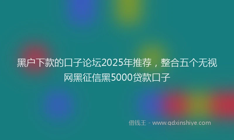黑户下款的口子论坛2025年推荐，整合五个无视网黑征信黑5000贷款口子