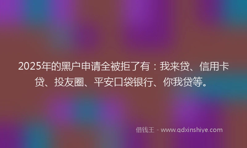 2025年的黑户申请全被拒了有：我来贷、信用卡贷、投友圈、平安口袋银行、你我贷等。