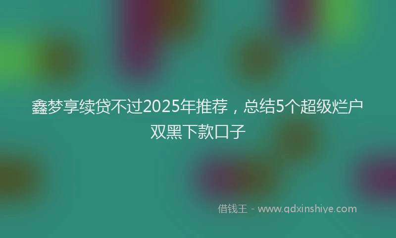 鑫梦享续贷不过2025年推荐，总结5个超级烂户双黑下款口子