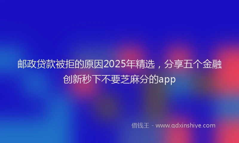 邮政贷款被拒的原因2025年精选，分享五个金融创新秒下不要芝麻分的app