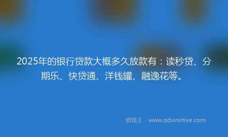2025年的银行贷款大概多久放款有：读秒贷、分期乐、快贷通、洋钱罐、融逸花等。