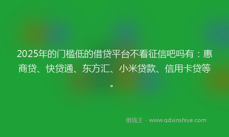 2025年的门槛低的借贷平台不看征信吧吗有：惠商贷、快贷通、东方汇、小米贷款、信用卡贷等。