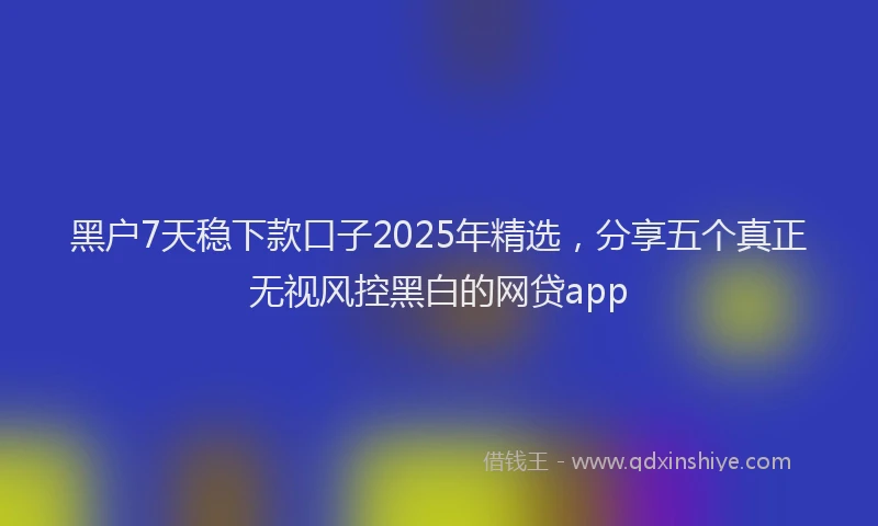 黑户7天稳下款口子2025年精选，分享五个真正无视风控黑白的网贷app
