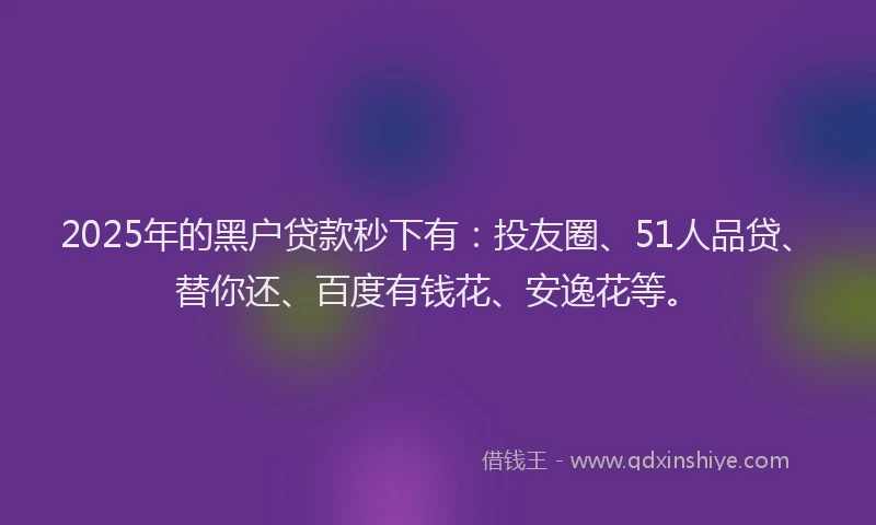 2025年的黑户贷款秒下有:投友圈、51人品贷、替你还、百度有钱花、安逸花等。