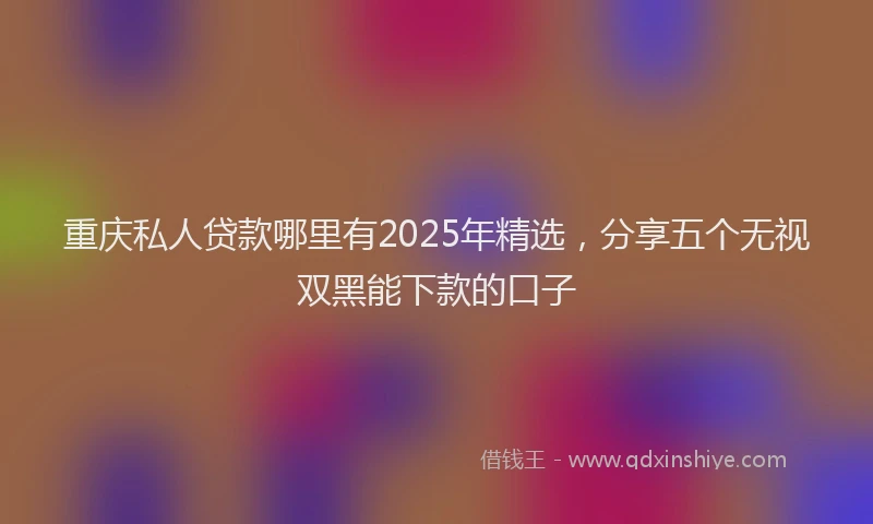 重庆私人贷款哪里有2025年精选，分享五个无视双黑能下款的口子