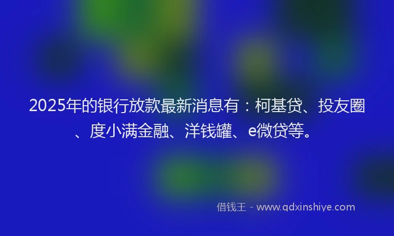 2025年的银行放款最新消息有：柯基贷、投友圈、度小满金融、洋钱罐、e微贷等。