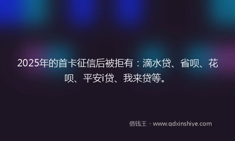 2025年的首卡征信后被拒有：滴水贷、省呗、花呗、平安i贷、我来贷等。