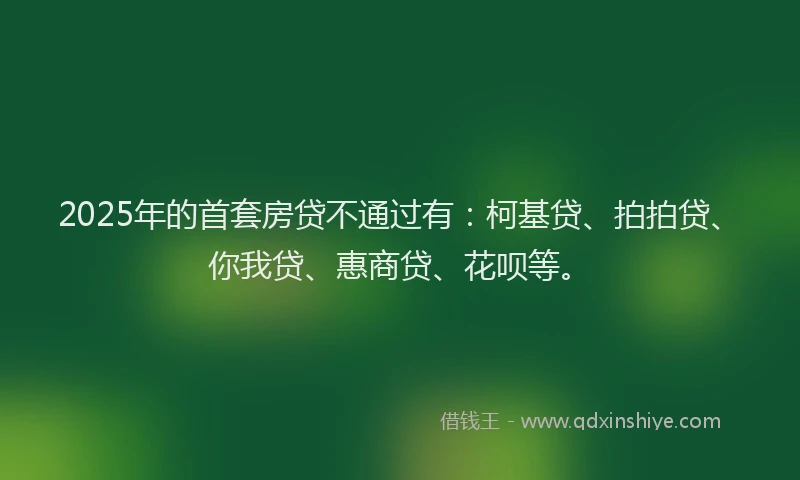 2025年的首套房贷不通过有：柯基贷、拍拍贷、你我贷、惠商贷、花呗等。