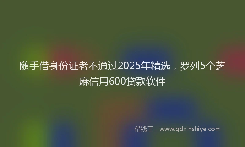 随手借身份证老不通过2025年精选，罗列5个芝麻信用600贷款软件