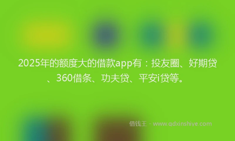 2025年的额度大的借款app有：投友圈、好期贷、360借条、功夫贷、平安i贷等。