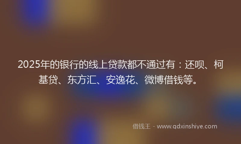 2025年的银行的线上贷款都不通过有：还呗、柯基贷、东方汇、安逸花、微博借钱等。