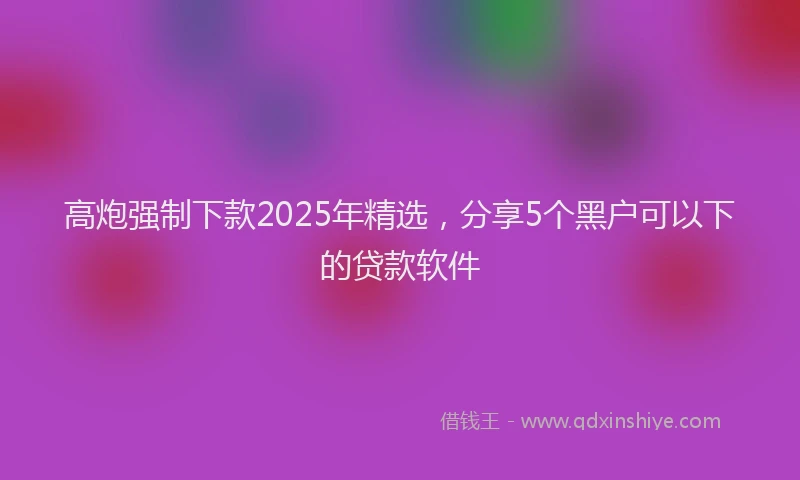 高炮强制下款2025年精选，分享5个黑户可以下的贷款软件