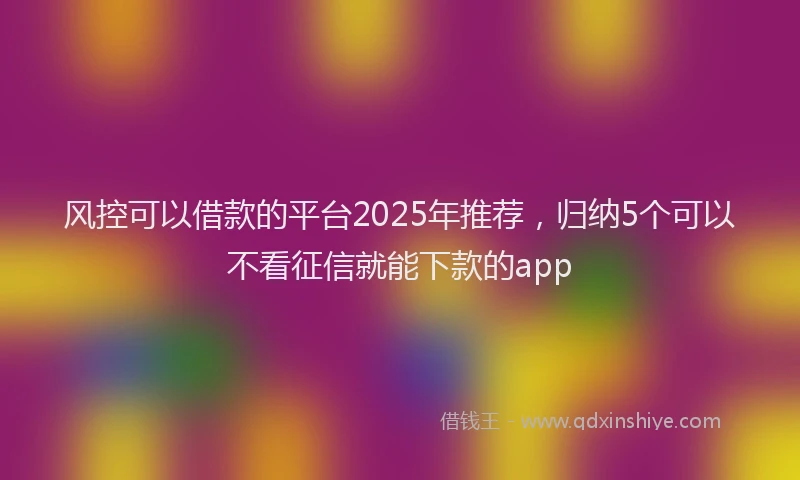 风控可以借款的平台2025年推荐，归纳5个可以不看征信就能下款的app