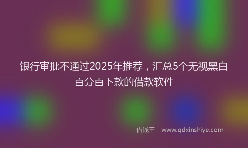 银行审批不通过2025年推荐，汇总5个无视黑白百分百下款的借款软件