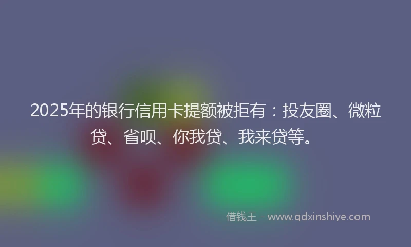2025年的银行信用卡提额被拒有：投友圈、微粒贷、省呗、你我贷、我来贷等。