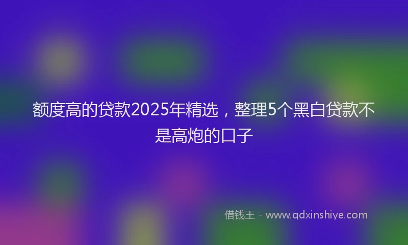 额度高的贷款2025年精选，整理5个黑白贷款不是高炮的口子