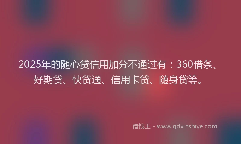 2025年的随心贷信用加分不通过有：360借条、好期贷、快贷通、信用卡贷、随身贷等。