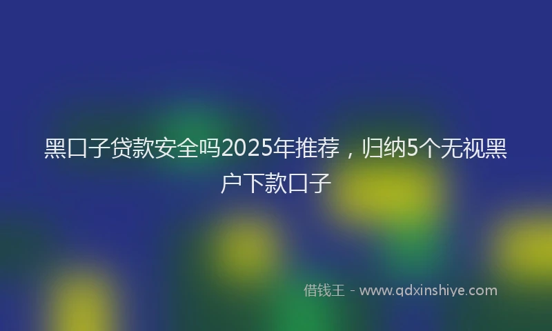 黑口子贷款安全吗2025年推荐，归纳5个无视黑户下款口子