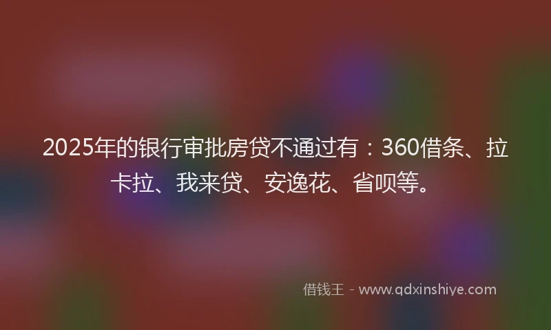 2025年的银行审批房贷不通过有：360借条、拉卡拉、我来贷、安逸花、省呗等。