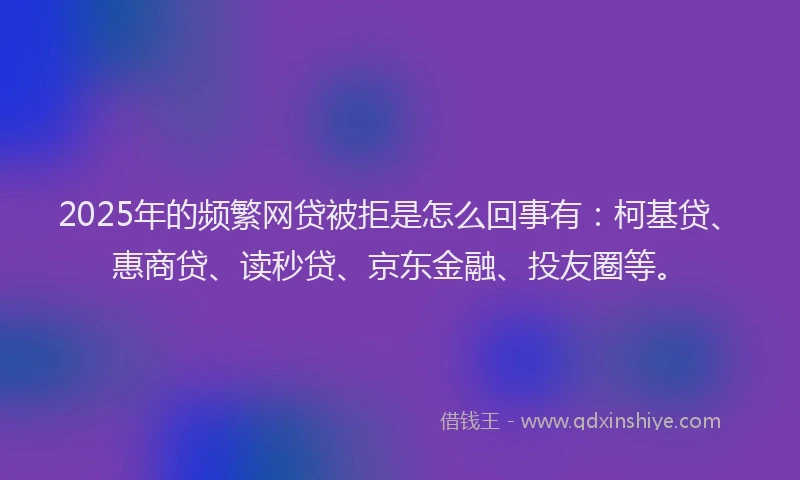 2025年的频繁网贷被拒是怎么回事有：柯基贷、惠商贷、读秒贷、京东金融、投友圈等。
