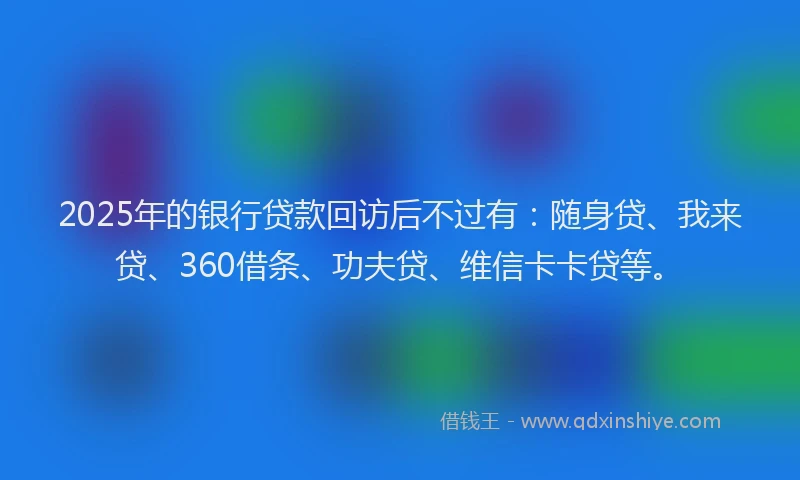 2025年的银行贷款回访后不过有：随身贷、我来贷、360借条、功夫贷、维信卡卡贷等。