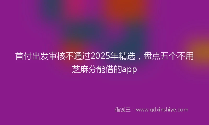 首付出发审核不通过2025年精选，盘点五个不用芝麻分能借的app
