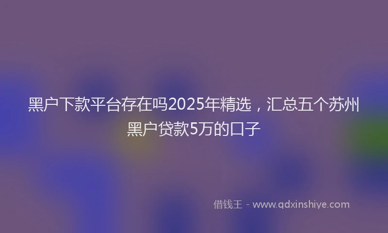 黑户下款平台存在吗2025年精选，汇总五个苏州黑户贷款5万的口子
