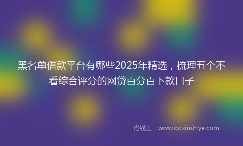 黑名单借款平台有哪些2025年精选，梳理五个不看综合评分的网贷百分百下款口子