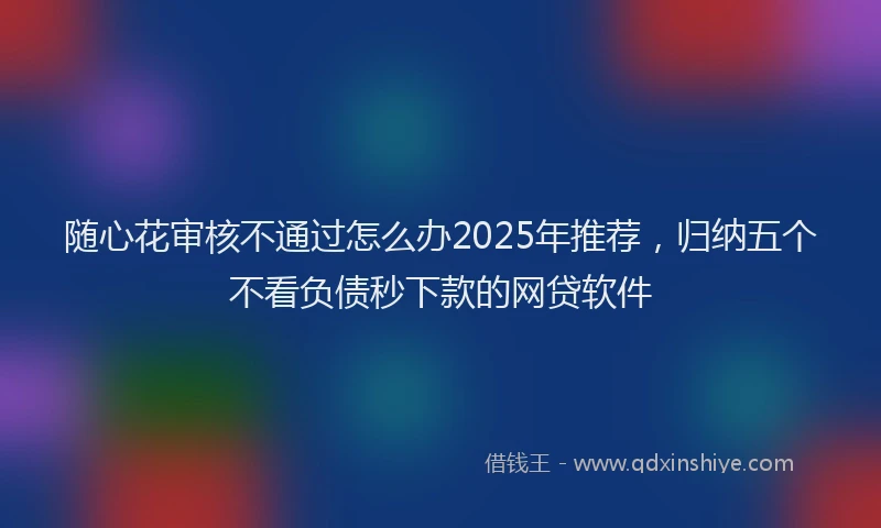 随心花审核不通过怎么办2025年推荐，归纳五个不看负债秒下款的网贷软件