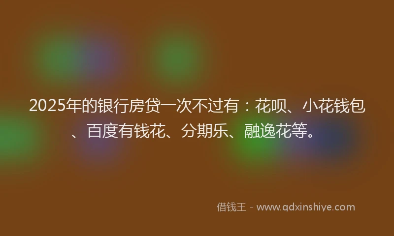 2025年的银行房贷一次不过有：花呗、小花钱包、百度有钱花、分期乐、融逸花等。