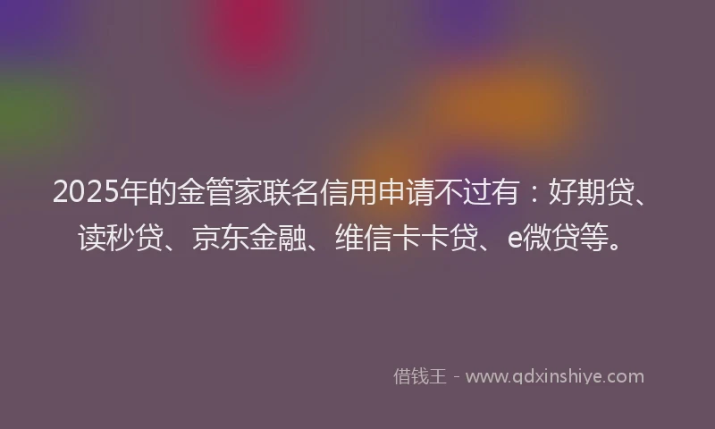 2025年的金管家联名信用申请不过有：好期贷、读秒贷、京东金融、维信卡卡贷、e微贷等。