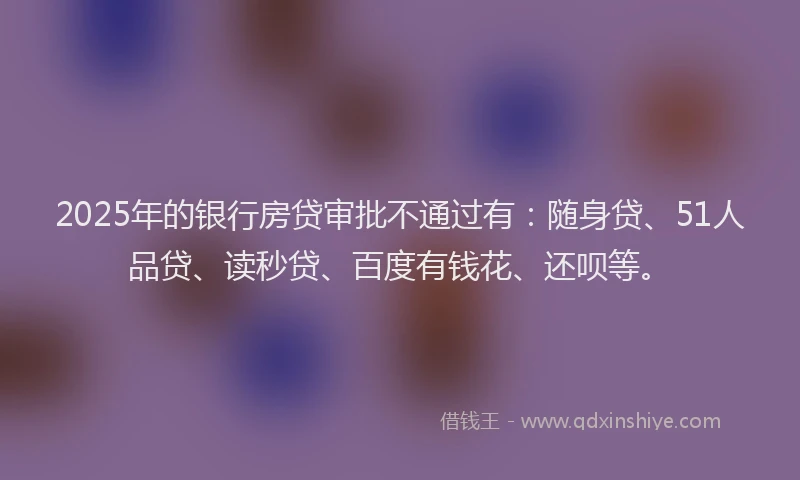 2025年的银行房贷审批不通过有：随身贷、51人品贷、读秒贷、百度有钱花、还呗等。