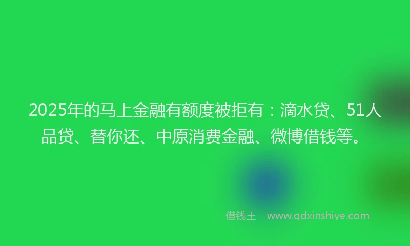 2025年的马上金融有额度被拒有：滴水贷、51人品贷、替你还、中原消费金融、微博借钱等。