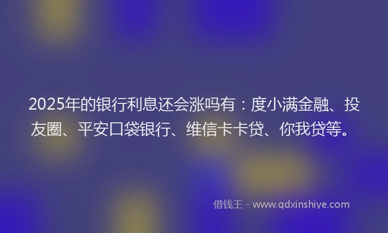 2025年的银行利息还会涨吗有：度小满金融、投友圈、平安口袋银行、维信卡卡贷、你我贷等。