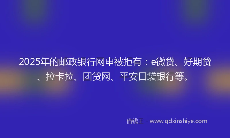 2025年的邮政银行网申被拒有：e微贷、好期贷、拉卡拉、团贷网、平安口袋银行等。
