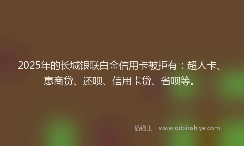 2025年的长城银联白金信用卡被拒有：超人卡、惠商贷、还呗、信用卡贷、省呗等。